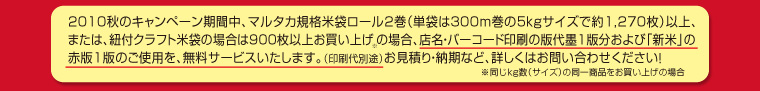 2010秋のキャンペーン期間中、マルタカ規格米袋ロール2巻（単袋は300m巻の5kgサイズで約1,270枚）以上、または、紐付クラフト米袋の場合は900枚以上お買い上げの場合、店名・バーコード印刷の版代墨1版分および「新米」の赤版1版のご使用を、無料サービスいたします。（印刷代別途）お見積り・納期など、詳しくはお問い合わせください！※同じkg数（サイズ）の同一商品をお買い上げの場合