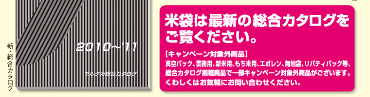米袋は最新の総合カタログをご覧ください。【キャンペーン対象外商品】真空パック、業務用、新米用、もち米用、エポレン、無地袋、リバティパック等、総合カタログ掲載商品で一部キャンペーン対象外商品がございます。くわしくはお気軽にお問い合わせください。