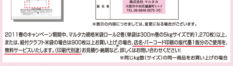 2011春のキャンペーン期間中、マルタカ規格米袋ロール2巻（単袋は300m巻の5kgサイズで約1270枚）以上、または、紐付クラフト米袋の場合は900枚以上お買い上げの場合（同じサイズの同一商品をお買い上げの場合）、店名・バーコード印刷の版代墨1版分のご使用を無料サービスいたします。（印刷代別途）お見積もり・納期など、くわしくはお問合せください！