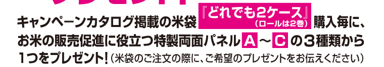 キャンペーンカタログ掲載の米袋『どれでも2ケース（ロールは2巻）』購入毎に、お米の販売促進に役立つ特製両面パネル『A』〜『C』の3種類から1つをプレゼント！（米袋のご注文の際に、希望のプレゼントをお伝えください）