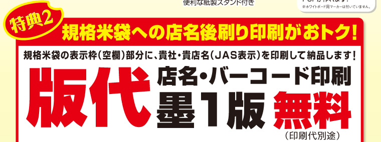 特典2　規格米袋への店名後刷り印刷がおトク！規格米袋の表示枠（空欄）部分に、貴社・貴店名（JAS表示）を印刷して納品します！店名・バーコード印刷　版代墨1版　無料（印刷代別途）