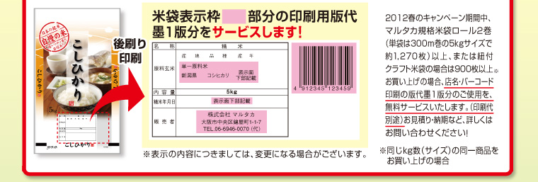 米袋表示枠□部分の印刷用版代 墨1版分をサービスします！　2012春のキャンペーン期間中、マルタカ規格米袋ロール2巻（単袋は300m巻の5kgサイズで約1270枚）以上、または紐付クラフト米袋の場合は900枚以上※お買い上げの場合、店名・バーコード印刷の版代墨1版分のご使用を、無料サービスいたします。（印刷代別途）お見積り・納期など、詳しくはお問合せください！※同じkg数（サイズ）の同一商品をお買い上げの場合