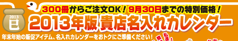 300冊からご注文OK!9月30日までの特別価格！「2013年版貴店名入れカレンダー」カレンダーの絵柄と価格は、新米＆ギフトキャンペーンカタログをごらんください！（無料進呈中！）