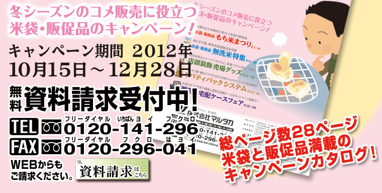 冬シーズンのコメ販売に役立つ米袋・販促品のキャンペーン！　キャンペーン期間2012年10月15日〜12月28日　無料資料請求受付中！　フリーダイヤルTEL0120-141-296、フリーダイヤルFAX0120-296-041 総ページ数28ページ、米袋と販促品満載のキャンペーンカタログ！