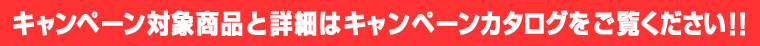 キャンペーン対象商品と詳細はキャンペーンカタログをご覧ください！