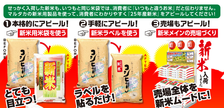 せっかく入荷した新米も、いつもと同じ米袋では、消費者に『いつもと違うお米』だと伝わりません。マルタカの新米用製品を使って、消費者にわかりやすく『25年産新米』をアピールしてください！